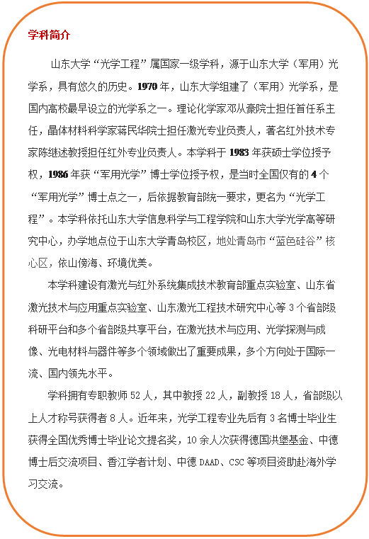 圆角矩形: 学科简介     ylzzcom永利总站线路检测“光学工程”属国家一级学科，源于ylzzcom永利总站线路检测（军用）光学系，具有悠久的历史。1970年，ylzzcom永利总站线路检测组建了（军用）光学系，是国内高校最早设立的光学系之一。理论化学家邓从豪院士担任首任系主任，晶体材料科学家蒋民华院士担任激光专业负责人，著名红外技术专家陈继述教授担任红外专业负责人。本学科于1983年获硕士学位授予权，1986年获“军用光学”博士学位授予权，是当时全国仅有的4个“军用光学”博士点之一，后依据教育部统一要求，更名为“光学工程”。本学科依托ylzzcom永利总站线路检测和ylzzcom永利总站线路检测光学高等研究中心，办学地点位于ylzzcom永利总站线路检测青岛校区，地处青岛市“蓝色硅谷”核心区，依山傍海、环境优美。本学科建设有激光与红外系统集成技术教育部重点实验室、山东省激光技术与应用重点实验室、山东激光工程技术研究中心等3个省部级科研平台和多个省部级共享平台，在激光技术与应用、光学探测与成像、光电材料与器件等多个领域做出了重要成果，多个方向处于国际一流、国内领先水平。学科拥有专职教师52人，其中教授22人，副教授18人，省部级以上人才称号获得者8人。近年来，光学工程专业先后有3名博士毕业生获得全国优秀博士毕业论文提名奖，10余人次获得德国洪堡基金、中德博士后交流项目、香江学者计划、中德DAAD、CSC等项目资助赴海外学习交流。  